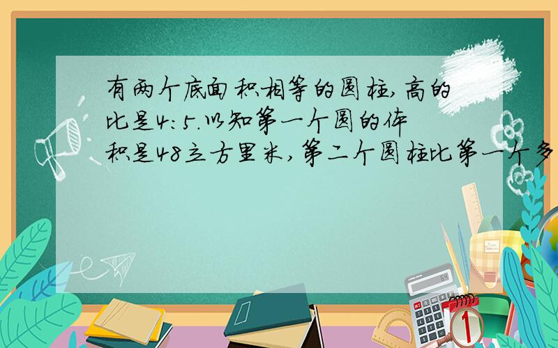 有两个底面积相等的圆柱,高的比是4:5.以知第一个圆的体积是48立方里米,第二个圆柱比第一个多多少立方里