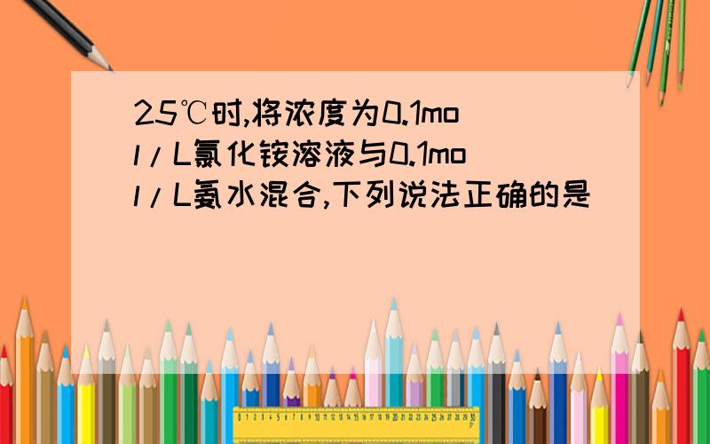 25℃时,将浓度为0.1mol/L氯化铵溶液与0.1mol/L氨水混合,下列说法正确的是