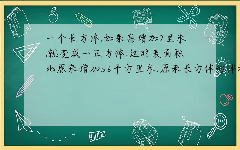 一个长方体,如果高增加2里米,就变成一正方体.这时表面积比原来增加56平方里米.原来长方体的体积是多少立方里米?主要是用