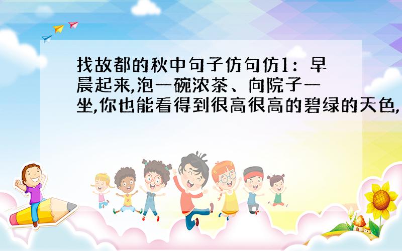 找故都的秋中句子仿句仿1：早晨起来,泡一碗浓茶、向院子一坐,你也能看得到很高很高的碧绿的天色,听得到青天下驯鸽的飞声.从