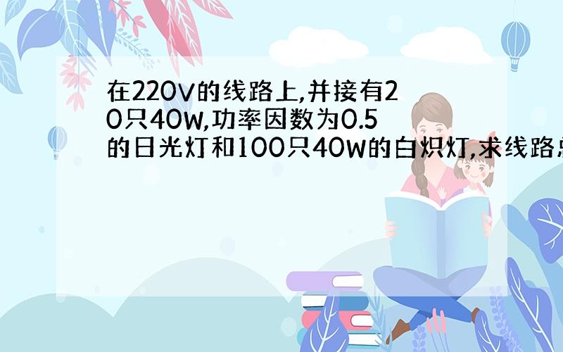 在220V的线路上,并接有20只40W,功率因数为0.5的日光灯和100只40W的白炽灯,求线路总电流及总的有功功率、无