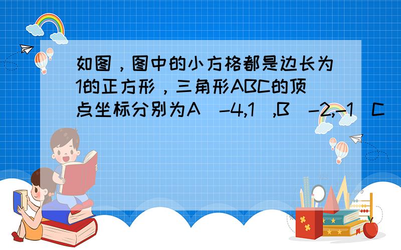 如图，图中的小方格都是边长为1的正方形，三角形ABC的顶点坐标分别为A(-4,1),B(-2,-1)C(-3,4) (1