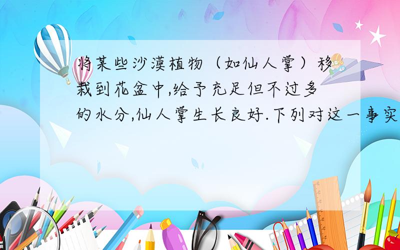 将某些沙漠植物（如仙人掌）移栽到花盆中,给予充足但不过多的水分,仙人掌生长良好.下列对这一事实的解释