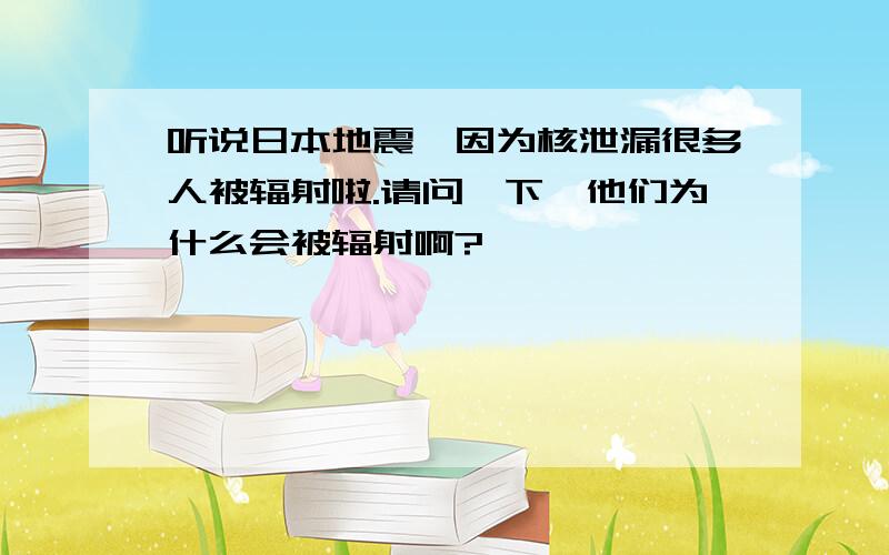 听说日本地震,因为核泄漏很多人被辐射啦.请问一下,他们为什么会被辐射啊?