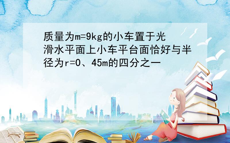 质量为m=9kg的小车置于光滑水平面上小车平台面恰好与半径为r=0、45m的四分之一