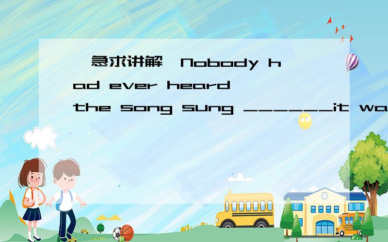 【急求讲解】Nobody had ever heard the song sung ______it was sung