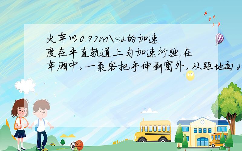 火车以0.97m\s2的加速度在平直轨道上匀加速行驶.在车厢中,一乘客把手伸到窗外,从距地面2.5m的高处自由释放一个物