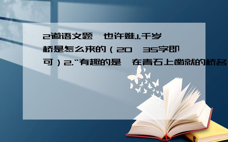 2道语文题,也许难.1.千岁桥是怎么来的（20—35字即可）2.“有趣的是,在青石上凿就的桥名,字体也各不相同,或隶或楷