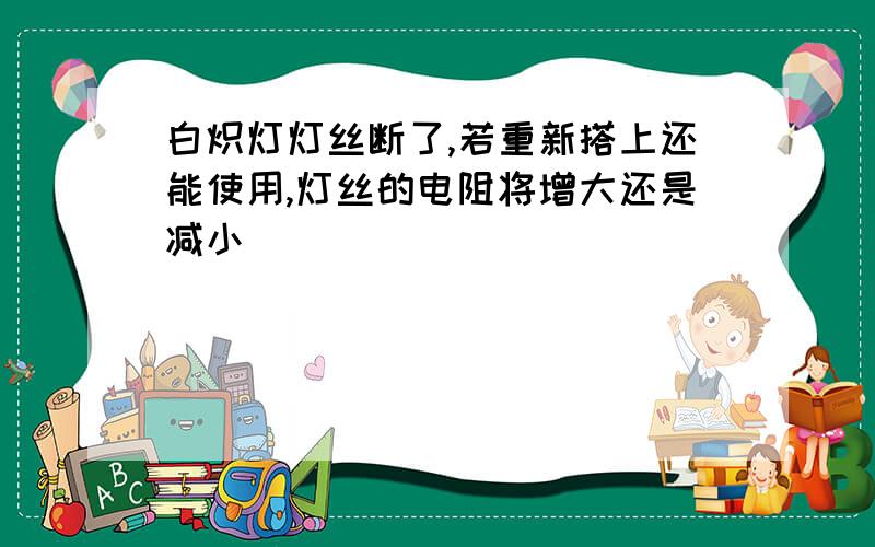 白炽灯灯丝断了,若重新搭上还能使用,灯丝的电阻将增大还是减小