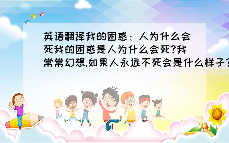 英语翻译我的困惑：人为什么会死我的困惑是人为什么会死?我常常幻想,如果人永远不死会是什么样子?倘若人拥有无限的生命,那他