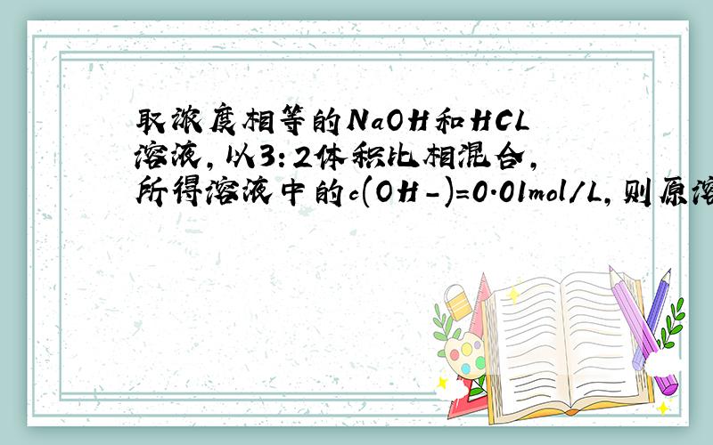 取浓度相等的NaOH和HCL溶液，以3：2体积比相混合，所得溶液中的c(OH-)=0.01mol/L,则原溶液的浓度为-