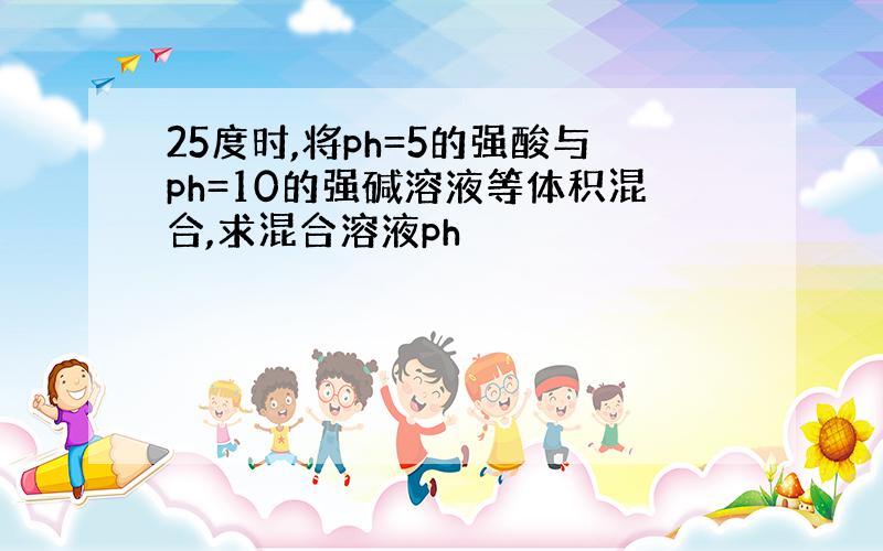 25度时,将ph=5的强酸与ph=10的强碱溶液等体积混合,求混合溶液ph