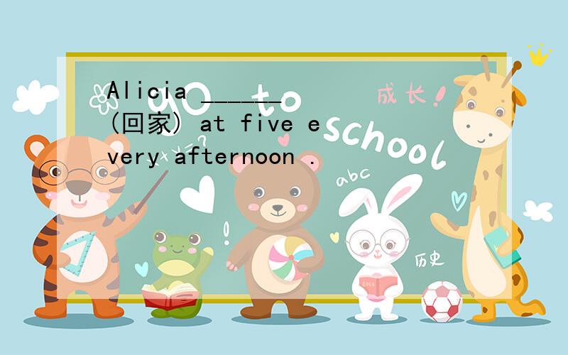 Alicia ______ (回家) at five every afternoon .