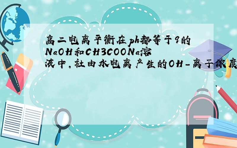 高二电离平衡在ph都等于9的NaOH和CH3COONa溶液中,社由水电离产生的OH-离子浓度分别是Amol/L和Bmol