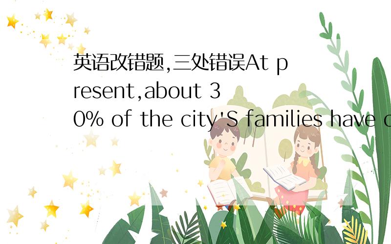 英语改错题,三处错误At present,about 30% of the city'S families have c