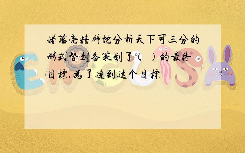 诸葛亮精辟地分析天下可三分的形式替刘备策划了（ ）的最终目标,为了达到这个目标