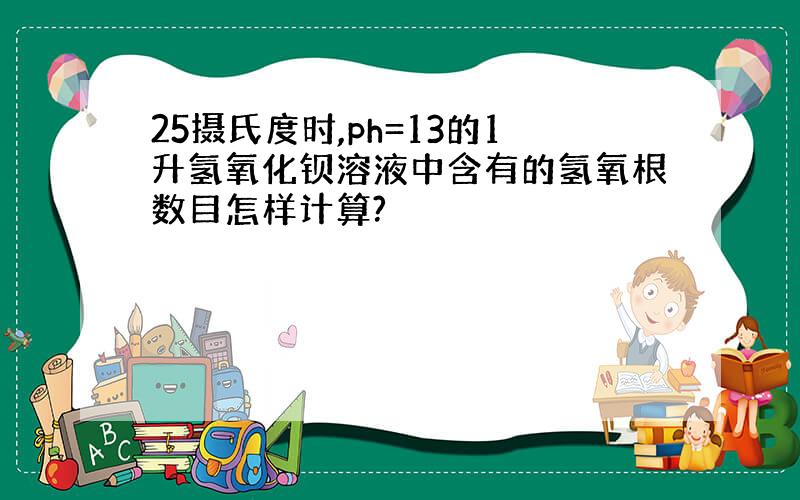 25摄氏度时,ph=13的1升氢氧化钡溶液中含有的氢氧根数目怎样计算?