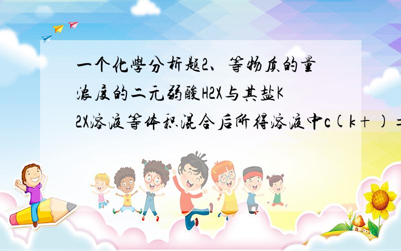 一个化学分析题2、等物质的量浓度的二元弱酸H2X与其盐K2X溶液等体积混合后所得溶液中c(k+)=c(X2-)+c(HX