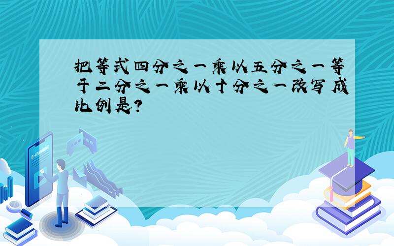 把等式四分之一乘以五分之一等于二分之一乘以十分之一改写成比例是?