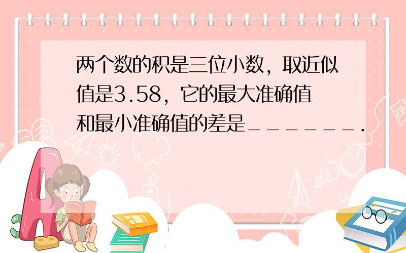 两个数的积是三位小数，取近似值是3.58，它的最大准确值和最小准确值的差是______．