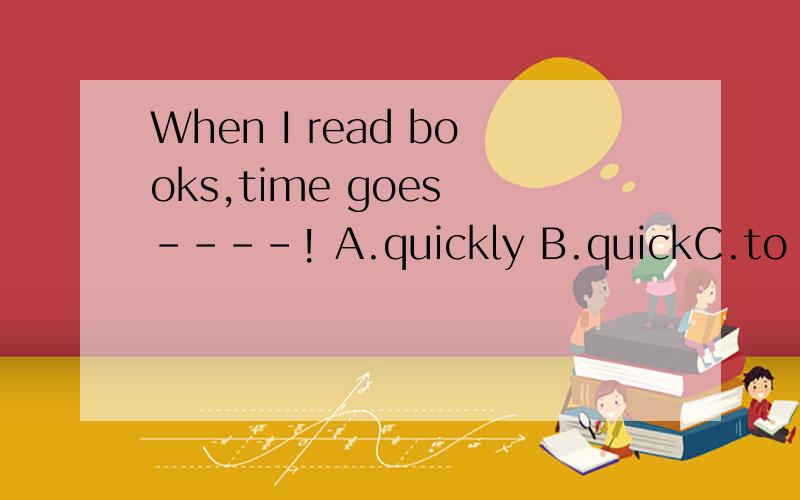 When I read books,time goes ----! A.quickly B.quickC.to quic