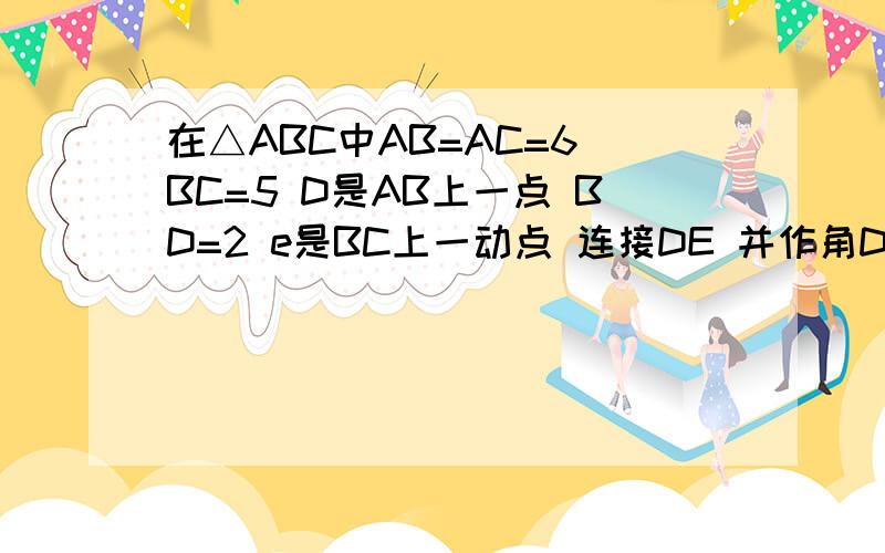 在△ABC中AB=AC=6 BC=5 D是AB上一点 BD=2 e是BC上一动点 连接DE 并作角DEF=角B 射线EF