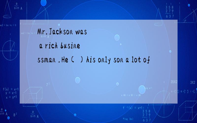 Mr.Jackson was a rich businessman .He()his only son a lot of