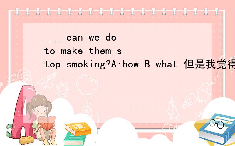 ___ can we do to make them stop smoking?A:how B what 但是我觉得A也