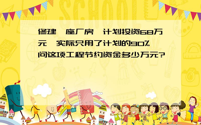 修建一座厂房,计划投资68万元,实际只用了计划的90%,问这项工程节约资金多少万元?