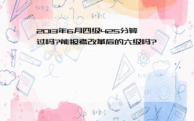 2013年6月四级425分算过吗?能报考改革后的六级吗?