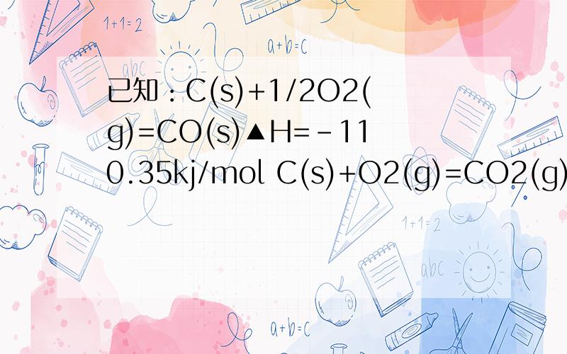 已知：C(s)+1/2O2(g)=CO(s)▲H=-110.35kj/mol C(s)+O2(g)=CO2(g)▲H=-