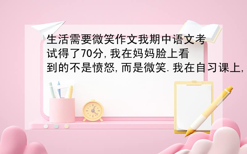 生活需要微笑作文我期中语文考试得了70分,我在妈妈脸上看到的不是愤怒,而是微笑.我在自习课上,不小心碰到了正在写字的同桌