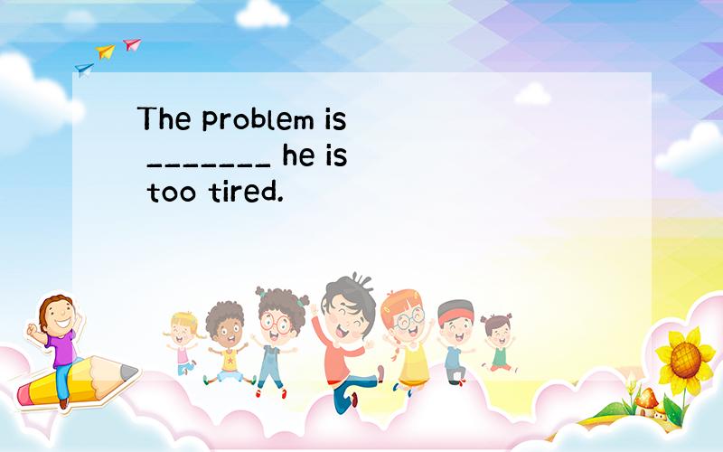 The problem is _______ he is too tired.