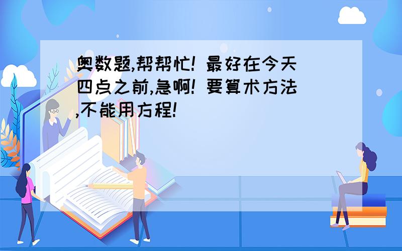 奥数题,帮帮忙! 最好在今天四点之前,急啊! 要算术方法,不能用方程!