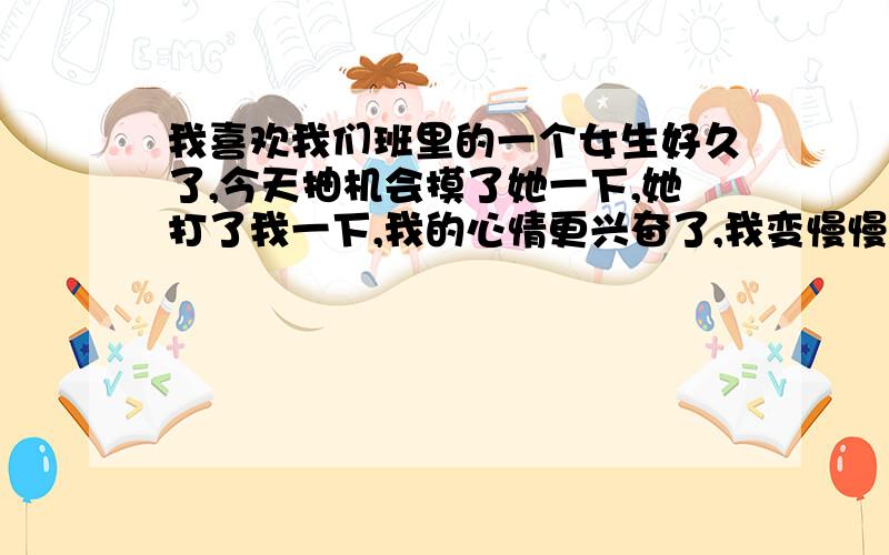 我喜欢我们班里的一个女生好久了,今天抽机会摸了她一下,她打了我一下,我的心情更兴奋了,我变慢慢的靠近她,她也往后退,说：