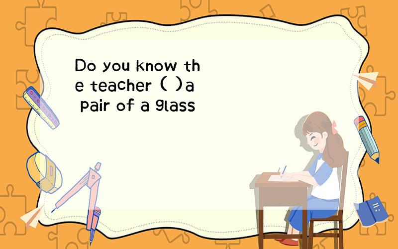 Do you know the teacher ( )a pair of a glass