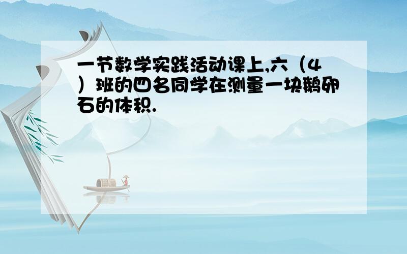 一节数学实践活动课上,六（4）班的四名同学在测量一块鹅卵石的体积.