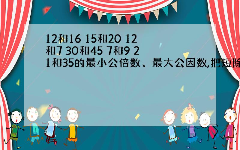 12和16 15和20 12和7 30和45 7和9 21和35的最小公倍数、最大公因数,把短除法写出来就给80分.