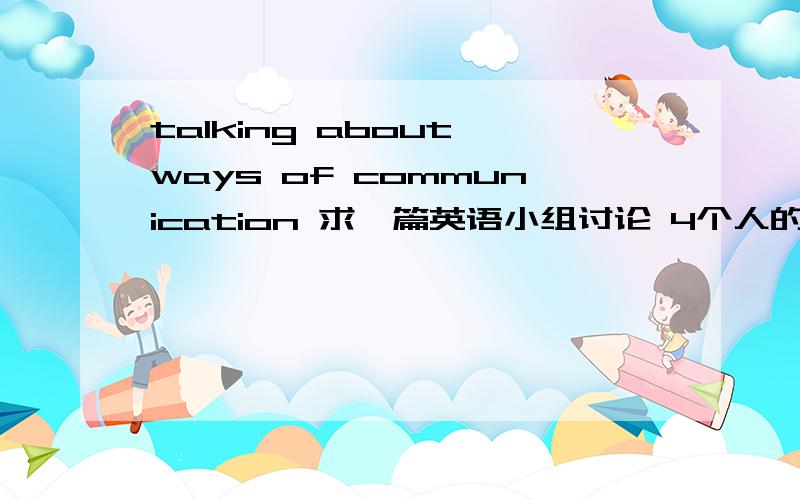 talking about ways of communication 求一篇英语小组讨论 4个人的 不要太长2-3分钟