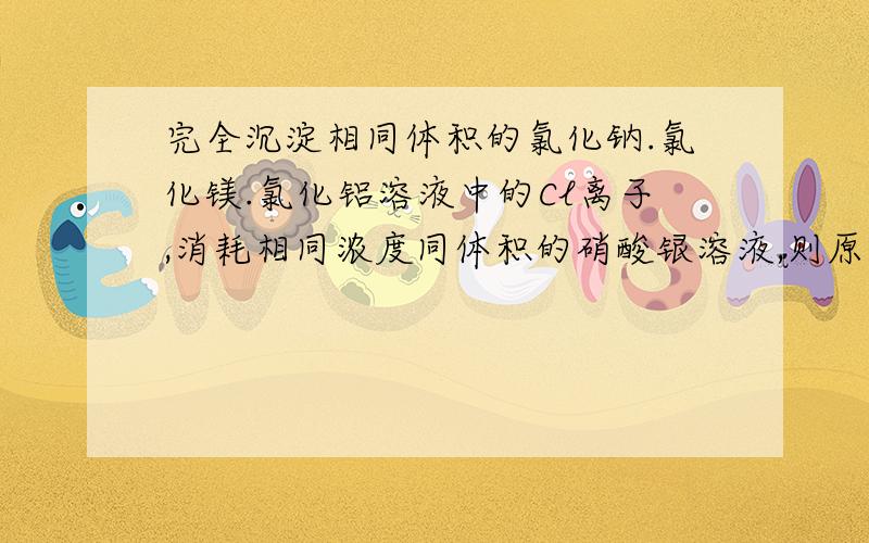 完全沉淀相同体积的氯化钠.氯化镁.氯化铝溶液中的Cl离子,消耗相同浓度同体积的硝酸银溶液,则原氯化钠.氯化镁.氯化铝溶液