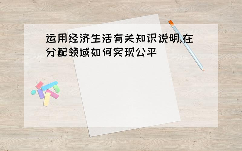 运用经济生活有关知识说明,在分配领域如何实现公平