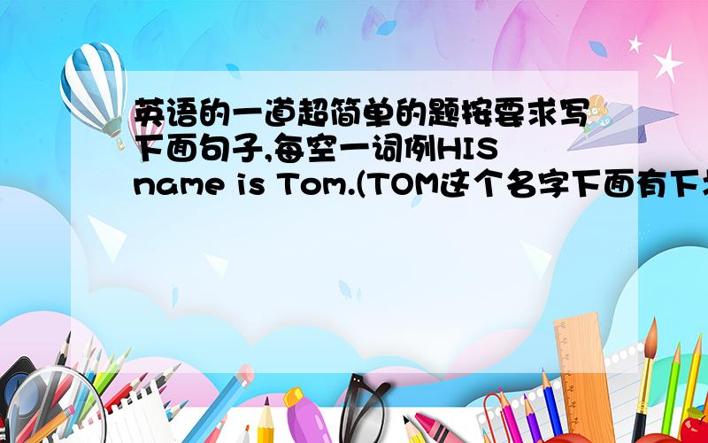 英语的一道超简单的题按要求写下面句子,每空一词例HIS name is Tom.(TOM这个名字下面有下划线.要求按照画