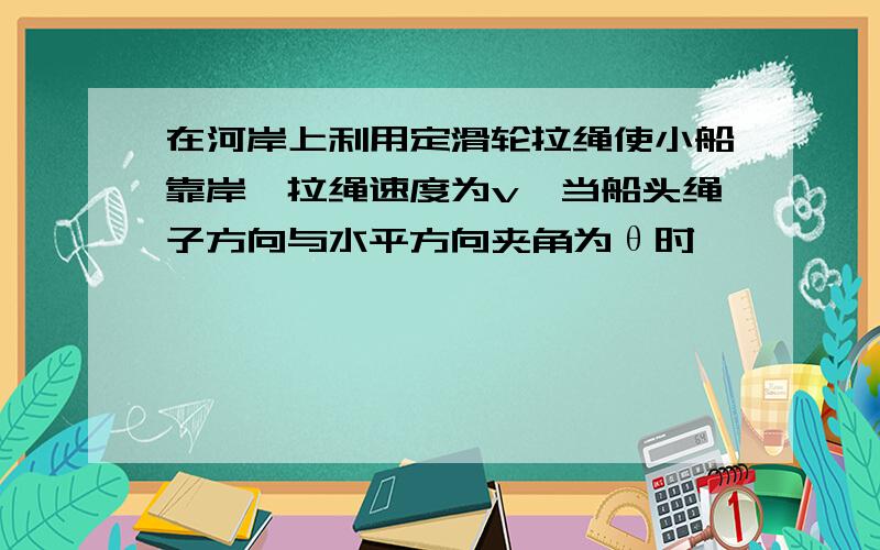 在河岸上利用定滑轮拉绳使小船靠岸,拉绳速度为v,当船头绳子方向与水平方向夹角为θ时,