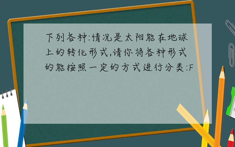 下列各种:情况是太阳能在地球上的转化形式,请你将各种形式的能按照一定的方式进行分类:F