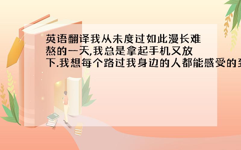 英语翻译我从未度过如此漫长难熬的一天,我总是拿起手机又放下.我想每个路过我身边的人都能感受的到我的思念.昨晚是个美妙的夜