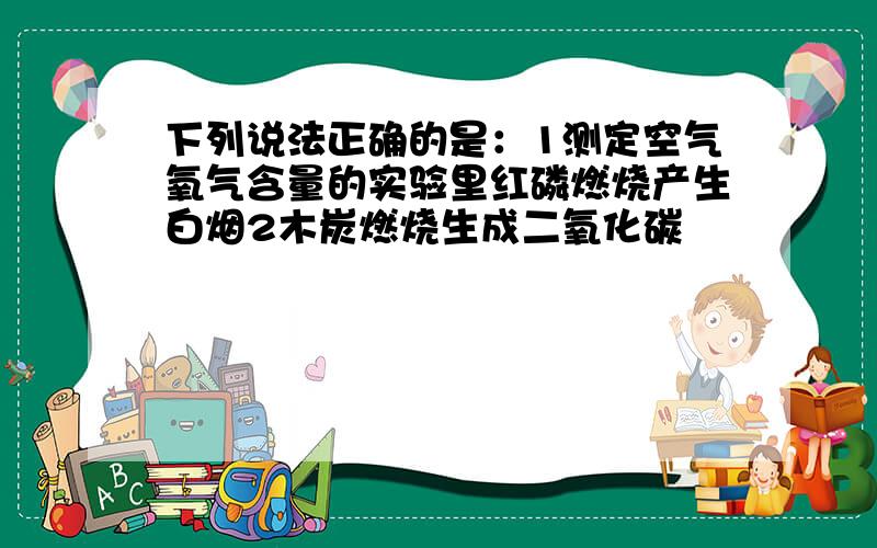 下列说法正确的是：1测定空气氧气含量的实验里红磷燃烧产生白烟2木炭燃烧生成二氧化碳