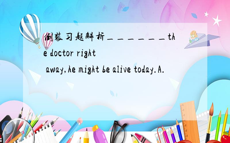 倒装习题解析______the doctor right away,he might be alive today.A.