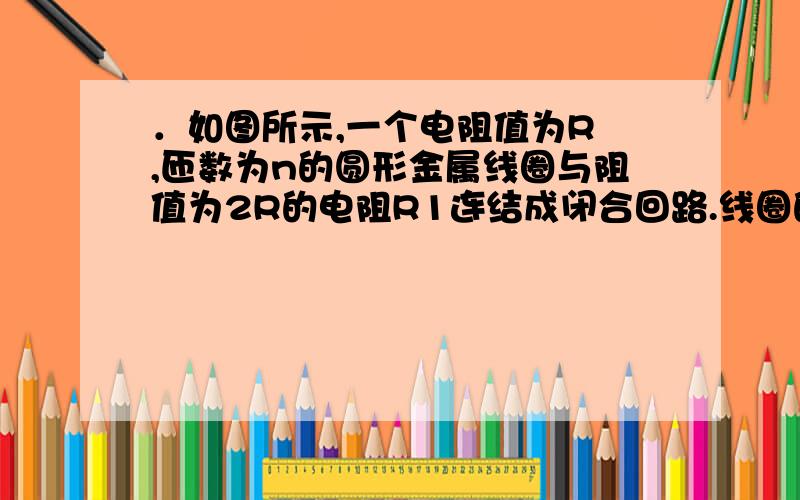 ．如图所示,一个电阻值为R ,匝数为n的圆形金属线圈与阻值为2R的电阻R1连结成闭合回路.线圈的半径为r1 .在线圈中半