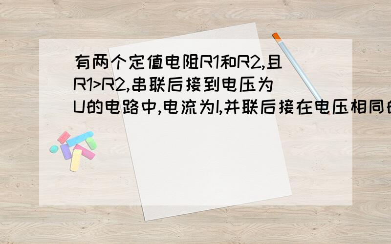 有两个定值电阻R1和R2,且R1>R2,串联后接到电压为U的电路中,电流为I,并联后接在电压相同的电路中,则干路电流为2