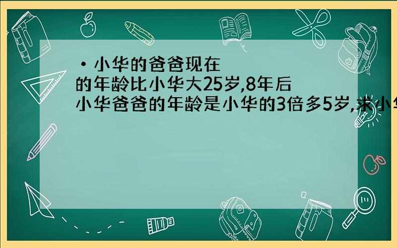 •小华的爸爸现在的年龄比小华大25岁,8年后小华爸爸的年龄是小华的3倍多5岁,求小华现在的年龄